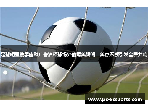 足球明星携手幽默广告演绎球场外的爆笑瞬间,笑点不断引发全民共鸣 足球明星携手幽默广告演绎球场外的爆笑瞬间,笑点不断引发全民共鸣