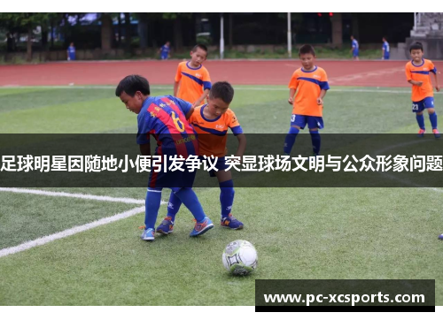 足球明星因随地小便引发争议 突显球场文明与公众形象问题 足球明星因随地小便引发争议 突显球场文明与公众形象问题