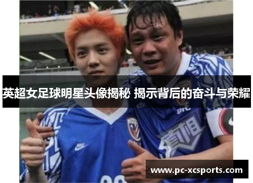 英超女足球明星头像揭秘 揭示背后的奋斗与荣耀 英超女足球明星头像揭秘 揭示背后的奋斗与荣耀