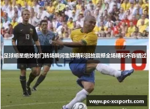 足球明星绝妙射门转场瞬间集锦精彩回放震撼全场精彩不容错过 足球明星绝妙射门转场瞬间集锦精彩回放震撼全场精彩不容错过