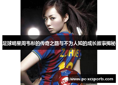 足球明星周韦彤的传奇之路与不为人知的成长故事揭秘