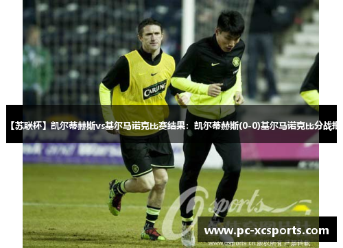 【苏联杯】凯尔蒂赫斯vs基尔马诺克比赛结果:凯尔蒂赫斯(0-0)基尔马诺克比分战报 【苏联杯】凯尔蒂赫斯vs基尔马诺克比赛结果:凯尔蒂赫斯(0-0)基尔马诺克比分战报