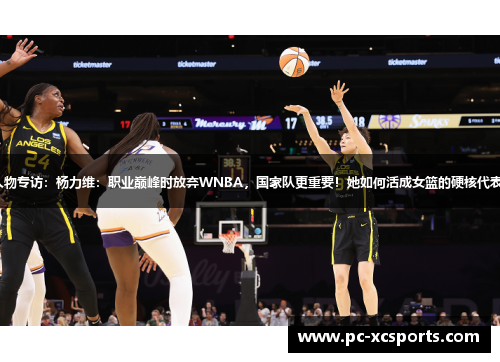 人物专访：杨力维：职业巅峰时放弃WNBA，国家队更重要！她如何活成女篮的硬核代表？